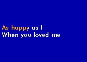 As happy as I

When you loved me