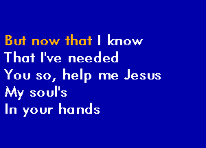 But now that I know
That I've needed

You so, help me Jesus
My soul's
In your hands