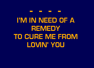 I'M IN NEED OF A
REMEDY

T0 CURE ME FROM
LOVIM YOU
