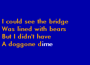 I could see 1he bridge
Was lined with bears

Buf I didn't have
A doggone dime