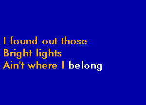 I found out those

Bright lights
Ain't where I belong