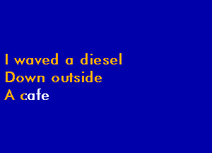 I waved a diesel

Down outside

A cafe