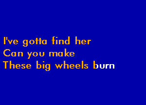 I've gofia find her

Can you make
These big wheels burn