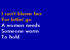 I can't blame her
For lefiin' go

A woman needs
Someone warm

To hold