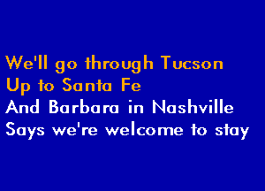 We'll go 1hrough Tucson
Up to Sonia Fe
And Barbara in Nashville

Says we're welcome to stay