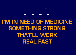 I'M IN NEED OF MEDICINE
SOMETHING STRONG
THATLL WORK
REAL FAST