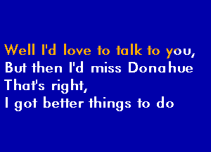 Well I'd love to talk 10 you,
But then I'd miss Donahue

Thofs right,
I got heifer things to do