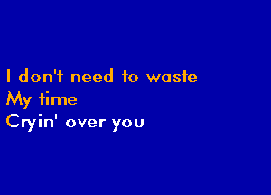 I don't need to waste

My time
Cryin' over you