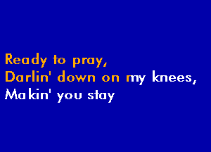 Rea dy to pray,

Darlin' down on my knees,
Ma kin' you stay