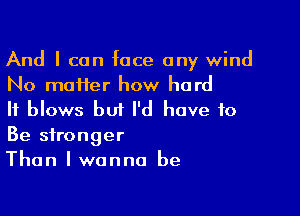 And I can face any wind
No matter how hard

It blows but I'd have to

Be stronger
Than I wanna be