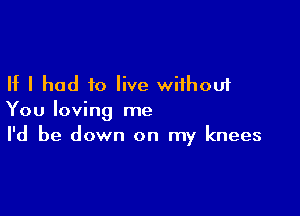 If I had to live without

You loving me
I'd be down on my knees