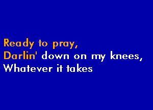Rea dy to pray,

Darlin' down on my knees,
Whatever it takes
