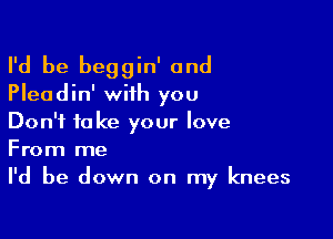 I'd be beggin' and
Pleadin' with you

Don't take your love
From me
I'd be down on my knees