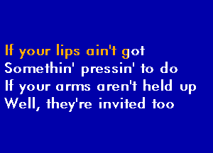 If your lips ain't got
Someihin' pressin' to do

If your arms aren't held up
We, 1hey're inviied foo