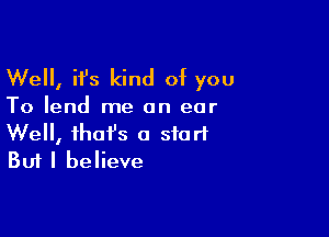 Well, it's kind of you

To lend me an ear

Well, fhofs a start
But I believe