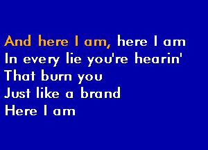 And here I am, here I am
In every Iie you're hearin'

Thai burn you
Just like a brand
Here I am