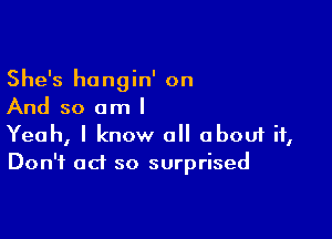 She's hongin' on
And so am I

Yeah, I know all abouf it,
Don't ad so surprised