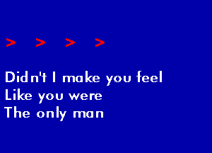 Did n'i I make you feel
Like you were
The only man