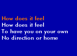 How does it feel
How does it feel

To have you on your own
No direction or home