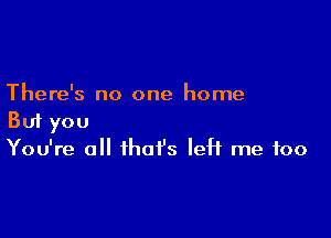 There's no one home

But you
You're all that's left me too