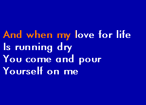 And when my love for life
Is running dry

You come and pour
Yourself on me