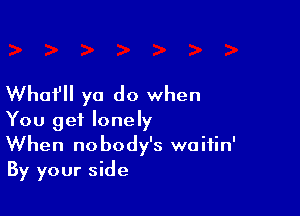 Whufll ya do when

You get lonely
When nobody's waifin'
By your side