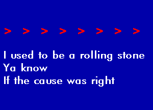 I used to be a rolling stone
Ya know

If the cause was right