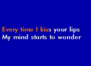 Every time I kiss your lips

My mind starts to wonder