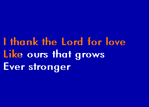 I thank the Lord for love

Like ours that grows
Ever stronger