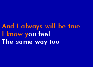 And I always will be true

I know you feel
The same way too