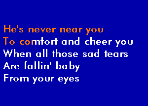 He's never near you
To comfort and cheer you

When all those sad fears
Are fallin' be by

From your eyes