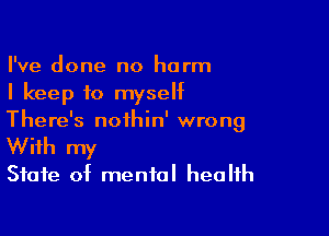 I've done no harm
I keep to myself

There's nofhin' wrong
With my
State of mental health