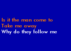 Is it the man come to

Take me away
Why do ihey follow me