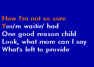 Now I'm not so sure
You're waiiin' had

One good reason child
Look, what more can I say

Whafs left to provide