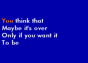 You think that
Maybe ifs over

Only if you want it
To be