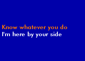 Know whatever you do

I'm here by your side