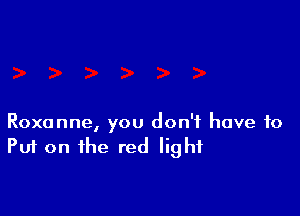 Roxanne, you don't have to
Put on the red light