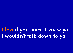 I loved you since I knew ya
I would n'f folk down to ya