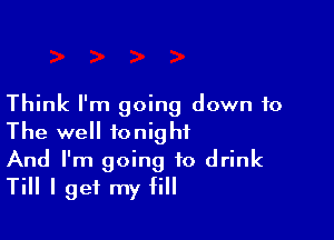 Think I'm going down to

The well tonight
And I'm going to drink
Till I get my fill