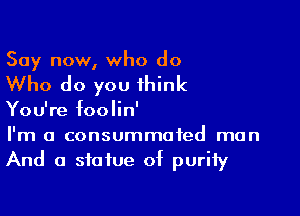 Say now, who do

Who do you think

You're foolin'
I'm a consummated man
And a statue of purity