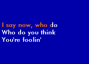 I say now, who do

Who do you think

You're foolin'