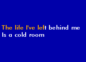The life I've left behind me

Is a cold room