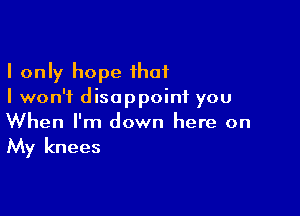 I only hope that
I won't disappoint you

When I'm down here on
My knees