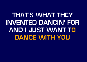 THAT'S WHAT THEY
INVENTED DANCIN' FOR
AND I JUST WANT TO
DANCE WITH YOU