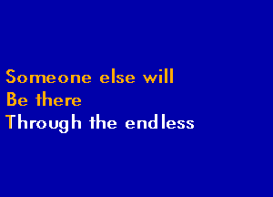Someone else will

Be there
Through the endless