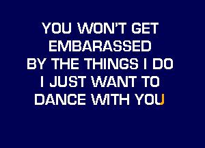YOU WON'T GET
EMBARASSED
BY THE THINGS I DO
I JUST WANT TO
DANCE WITH YOU