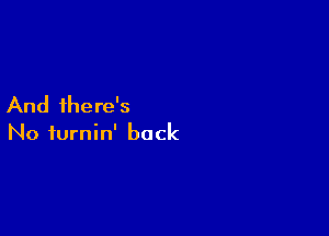 And there's

No iurnin' back