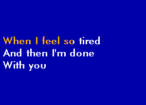 When I feel so tired

And then I'm done
With you