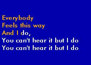 Everybody

Feels this way

And I do,

You can't hear it but I do
You can't hear if buf I do