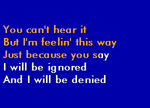 You can't hear it
But I'm feelin' this way

Just because you say
I will be ignored

And I will be denied